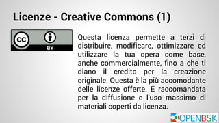 Licenze - Creative Commons (1) 
Questa licenza permette a terzi di 
distribuire, modificare, ottimizzare ed 
utilizzare la tua opera come base, 
anche commercialmente, fino a che ti 
diano il credito per la creazione 
originale. Questa è la più accomodante 
delle licenze offerte. É raccomandata 
per la diffusione e l'uso massimo di 
materiali coperti da licenza. 
 