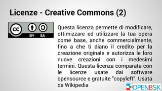 Licenze - Creative Commons (2) 
Questa licenza permette di modificare, 
ottimizzare ed utilizzare la tua opera 
come base, anche commercialmente, 
fino a che ti diano il credito per la 
creazione originale e autorizza le loro 
nuove creazioni con i medesimi 
termini. Questa licenza comparata con 
le licenze usate dai software 
opensource e gratuite "copyleft". Usata 
da Wikipedia 
 