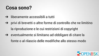 Cosa sono? 
➔ liberamente accessibili a tutti 
➔ privi di brevetti o altre forme di controllo che ne limitino 
la riproduzione e le cui restrizioni di copyright 
➔ eventualmente si limitano ad obbligare di citare la 
fonte o al rilascio delle modifiche allo stesso modo 
 