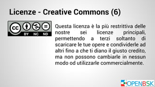 Licenze - Creative Commons (6) 
Questa licenza è la più restrittiva delle 
nostre sei licenze principali, 
permettendo a terzi soltanto di 
scaricare le tue opere e condividerle ad 
altri fino a che ti diano il giusto credito, 
ma non possono cambiarle in nessun 
modo od utilizzarle commercialmente. 
 