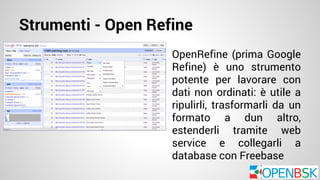 Strumenti - Open Refine 
OpenRefine (prima Google 
Refine) è uno strumento 
potente per lavorare con 
dati non ordinati: è utile a 
ripulirli, trasformarli da un 
formato a dun altro, 
estenderli tramite web 
service e collegarli a 
database con Freebase 
 