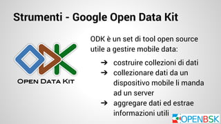 Strumenti - Google Open Data Kit 
ODK è un set di tool open source 
utile a gestire mobile data: 
➔ costruire collezioni di dati 
➔ collezionare dati da un 
dispositivo mobile li manda 
ad un server 
➔ aggregare dati ed estrae 
informazioni utili 
 