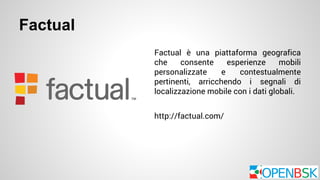 Factual 
Factual è una piattaforma geografica 
che consente esperienze mobili 
personalizzate e contestualmente 
pertinenti, arricchendo i segnali di 
localizzazione mobile con i dati globali. 
http://factual.com/ 
 