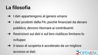 La filosofia 
➔ I dati appartengono al genere umano 
➔ I dati prodotti dalla PA, poichè finanziati da denaro 
pubblico, devono ritornare ai contribuenti 
➔ Restrizioni sui dati e sul loro riutilizzo limitano lo 
sviluppo 
➔ il tasso di scoperta è accelerato da un migliore 
accesso ai dati. 
 