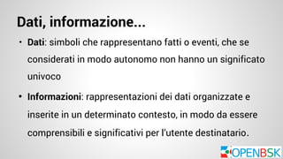 Dati, informazione... 
• Dati: simboli che rappresentano fatti o eventi, che se 
considerati in modo autonomo non hanno un significato 
univoco 
• Informazioni: rappresentazioni dei dati organizzate e 
inserite in un determinato contesto, in modo da essere 
comprensibili e significativi per l’utente destinatario 
 