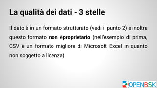 La qualità dei dati - 3 stelle 
Il dato è in un formato strutturato (vedi il punto 2) e inoltre 
questo formato non èproprietario (nell’esempio di prima, 
CSV è un formato migliore di Microsoft Excel in quanto 
non soggetto a licenza) 
 