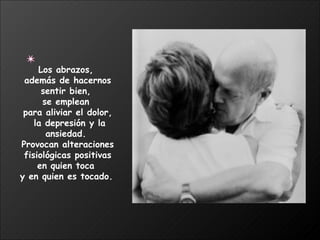 Los abrazos,  además de hacernos sentir bien,  se emplean  para aliviar el dolor, la depresión y la ansiedad.  Provocan alteraciones fisiológicas positivas  en quien toca  y en quien es tocado.   