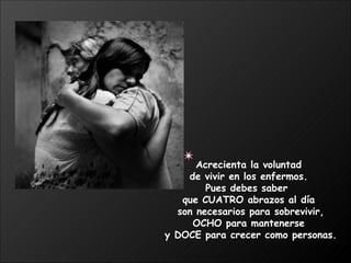 Acrecienta la voluntad  de vivir en los enfermos.  Pues debes saber  que CUATRO abrazos al día  son necesarios para sobrevivir, OCHO para mantenerse  y DOCE para crecer como personas. 