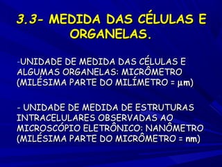 3.3- MEDIDA DAS CÉLULAS E
ORGANELAS.
-UNIDADE DE MEDIDA DAS CÉLULAS E

ALGUMAS ORGANELAS: MICRÔMETRO
(MILÉSIMA PARTE DO MILÍMETRO = µ m)
- UNIDADE DE MEDIDA DE ESTRUTURAS
INTRACELULARES OBSERVADAS AO
MICROSCÓPIO ELETRÔNICO: NANÔMETRO
(MILÉSIMA PARTE DO MICRÔMETRO = nm)

 