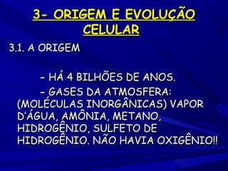 3- ORIGEM E EVOLUÇÃO
CELULAR
3.1. A ORIGEM
- HÁ 4 BILHÕES DE ANOS.
- GASES DA ATMOSFERA:
(MOLÉCULAS INORGÂNICAS) VAPOR
D’ÁGUA, AMÔNIA, METANO,
HIDROGÊNIO, SULFETO DE
HIDROGÊNIO. NÃO HAVIA OXIGÊNIO!!

 