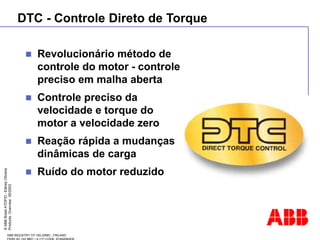 ©
ABB
Brasil
ATDP/D
-
Ediney
Oliveira
Products
Overview
05/2003
ABB INDUSTRY OY HELSINKI , FINLAND
 Revolucionário método de
controle do motor - controle
preciso em malha aberta
 Controle preciso da
velocidade e torque do
motor a velocidade zero
 Reação rápida a mudanças
dinâmicas de carga
 Ruído do motor reduzido
DTC - Controle Direto de Torque
 