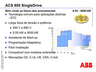 ©
ABB
Brasil
ATDP/D
-
Ediney
Oliveira
Products
Overview
05/2003
 Tecnologia comum para aplicações distintas
- DTC
 Larga faixa de tensão e potência
 200 V a 690 V
 0.55 kW a 3000 kW
 Assistente de Start-up
 Programação Adaptativa
 Fácil instalação
 Compatível com modelos anteriores
 Marcações CE, C-UL US, CSA, C-tick
ACS 800 SingleDrive
Bem vindo ao futuro dos acionamentos 0.55 - 3000 kW
 