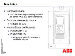 ©
ABB
Brasil
ATDP/D
-
Ediney
Oliveira
Products
Overview
05/2003
Mecânica
 Compatibilidade
 Utiliza menos espaço comparando-
se com o ACS 600 correspondente
 Consideravelmente menor
 Redução de 50%
 Novos Graus de Proteção
 IP 21 (NEMA 1) e:
 IP 55 (NEMA 12)
 Através de proteção separada e
ventilador interno
H+5
H
Hgb
W
 