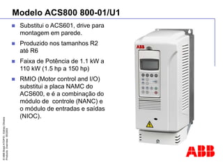 ©
ABB
Brasil
ATDP/D
-
Ediney
Oliveira
Products
Overview
05/2003
Modelo ACS800 800-01/U1
 Substitui o ACS601, drive para
montagem em parede.
 Produzido nos tamanhos R2
até R6
 Faixa de Potência de 1.1 kW a
110 kW (1.5 hp a 150 hp)
 RMIO (Motor control and I/O)
substitui a placa NAMC do
ACS600, e é a combinação do
módulo de controle (NANC) e
o módulo de entradas e saídas
(NIOC).
 