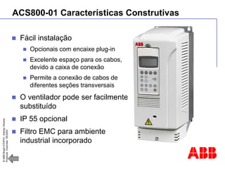 ©
ABB
Brasil
ATDP/D
-
Ediney
Oliveira
Products
Overview
05/2003
ACS800-01 Características Construtivas
 Fácil instalação
 Opcionais com encaixe plug-in
 Excelente espaço para os cabos,
devido a caixa de conexão
 Permite a conexão de cabos de
diferentes seções transversais
 O ventilador pode ser facilmente
substituído
 IP 55 opcional
 Filtro EMC para ambiente
industrial incorporado
 
