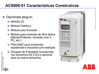 ©
ABB
Brasil
ATDP/D
-
Ediney
Oliveira
Products
Overview
05/2003
ACS800-01 Características Construtivas
 Opcionais plug-in:
 Módulo I/O
 Módulo Fieldbus
 Módulo para Encoder
 Módulo para conexão de fibra óptica
(Master/Follower, conexão com o
PC, etc.)
 Filtro EMC para ambientes
residencial e industrial com restrição
 Chopper de Frenagem incorporado
nos tamanhos R2 e R3 e opcional
para os outros tamanhos
 