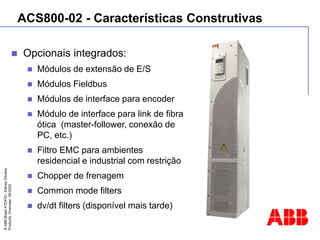 ©
ABB
Brasil
ATDP/D
-
Ediney
Oliveira
Products
Overview
05/2003
ACS800-02 - Características Construtivas
 Opcionais integrados:
 Módulos de extensão de E/S
 Módulos Fieldbus
 Módulos de interface para encoder
 Módulo de interface para link de fibra
ótica (master-follower, conexão de
PC, etc.)
 Filtro EMC para ambientes
residencial e industrial com restrição
 Chopper de frenagem
 Common mode filters
 dv/dt filters (disponível mais tarde)
 