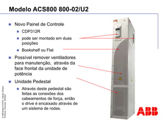 ©
ABB
Brasil
ATDP/D
-
Ediney
Oliveira
Products
Overview
05/2003
Modelo ACS800 800-02/U2
 Novo Painel de Controle
 CDP312R
 pode ser montado em duas
posições
 Bookshelf ou Flat
 Possível remover ventiladores
para manutenção, através da
face frontal da unidade de
potência
 Unidade Pedestal
 Através deste pedestal são
feitas as conexões dos
cabeamentos de força, então
o drive é encaixado através de
um sistema de rodas.
 
