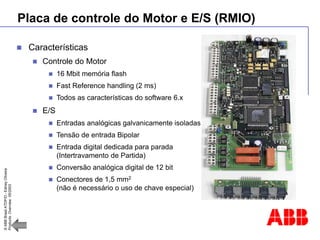 ©
ABB
Brasil
ATDP/D
-
Ediney
Oliveira
Products
Overview
05/2003
Placa de controle do Motor e E/S (RMIO)
 Características
 Controle do Motor
 16 Mbit memória flash
 Fast Reference handling (2 ms)
 Todos as características do software 6.x
 E/S
 Entradas analógicas galvanicamente isoladas
 Tensão de entrada Bipolar
 Entrada digital dedicada para parada
(Intertravamento de Partida)
 Conversão analógica digital de 12 bit
 Conectores de 1,5 mm2
(não é necessário o uso de chave especial)
 