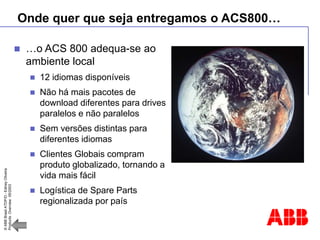 ©
ABB
Brasil
ATDP/D
-
Ediney
Oliveira
Products
Overview
05/2003
Onde quer que seja entregamos o ACS800…
 …o ACS 800 adequa-se ao
ambiente local
 12 idiomas disponíveis
 Não há mais pacotes de
download diferentes para drives
paralelos e não paralelos
 Sem versões distintas para
diferentes idiomas
 Clientes Globais compram
produto globalizado, tornando a
vida mais fácil
 Logística de Spare Parts
regionalizada por país
 