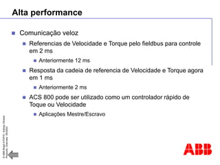 ©
ABB
Brasil
ATDP/D
-
Ediney
Oliveira
Products
Overview
05/2003
Alta performance
 Comunicação veloz
 Referencias de Velocidade e Torque pelo fieldbus para controle
em 2 ms
 Anteriormente 12 ms
 Resposta da cadeia de referencia de Velocidade e Torque agora
em 1 ms
 Anteriormente 2 ms
 ACS 800 pode ser utilizado como um controlador rápido de
Toque ou Velocidade
 Aplicações Mestre/Escravo
 