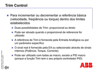 ©
ABB
Brasil
ATDP/D
-
Ediney
Oliveira
Products
Overview
05/2003
Trim Control
 Para incrementar ou decrementar a referência básica
(velocidade, freqüência ou torque) dentro dos limites
estabelecidos
 Duas possibilidades de Trim: proporcional ou direto
 Pode ser ativado quando o proporcional de referencia for
utilizado
 A referência de Trim é fornecida pela Entrada Analógica ou por
um parâmetro específico
 O sinal real é fornecido pela EA ou selecionado através de sinais
internos (Potência, Torque, Corrente)
 Pode ser utilizado com todas as macro, exceto a PID macro
(porque a função Trim tem o seu próprio controlador PID)
 