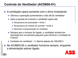 ©
ABB
Brasil
ATDP/D
-
Ediney
Oliveira
Products
Overview
05/2003
Controle do Ventilador (ACS800-01)
 A ventilação opera somente com o drive modulando
 Otimiza a operação aumentando a vida útil do ventilador
 Após a parada do inversor o ventilador opera até:
 Temperatura do powerplate < limite 1
 Temperatura do módulo de controle < limite 2
 Decorrido a temporização do ventilador
 Sempre que o inversor for ligado, o ventilador entrará em
operação por um período pequeno para diminuir a umidade do
inversor
 Contador do ventilador => Alarme depois de 100,000 h
 No ACS800-02 o ventilador funciona sempre, enquanto
a alimentação estiver ligada
 