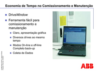 ©
ABB
Brasil
ATDP/D
-
Ediney
Oliveira
Products
Overview
05/2003
Economia de Tempo no Comissionamento e Manutenção
 DriveWindow
 Ferramenta fácil para
comissionamento e
manutenção
 Claro, apresentação gráfica
 Diversos drives ao mesmo
tempo
 Modos On-line e off-line
Completo back-up
 Coleta de Dados
 