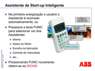 ©
ABB
Brasil
ATDP/D
-
Ediney
Oliveira
Products
Overview
05/2003
Assistente de Start-up Inteligente
 Na primeira energização o usuário o
Assistente é acionado
automaticamente, ou
 Pressione a tecla FUNC
para selecionar um dos
Assistentes
 Idioma
 Dados do Motor
 Escolha da Aplicação
 Controle de Velocidade
 etc…
 Pressionando FUNC novamente
obtem-se as DICAS!
 