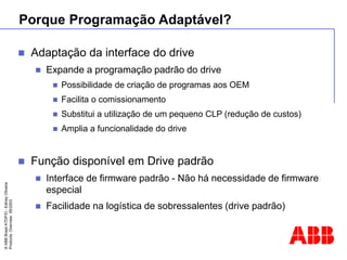 ©
ABB
Brasil
ATDP/D
-
Ediney
Oliveira
Products
Overview
05/2003
Porque Programação Adaptável?
 Adaptação da interface do drive
 Expande a programação padrão do drive
 Possibilidade de criação de programas aos OEM
 Facilita o comissionamento
 Substitui a utilização de um pequeno CLP (redução de custos)
 Amplia a funcionalidade do drive
 Função disponível em Drive padrão
 Interface de firmware padrão - Não há necessidade de firmware
especial
 Facilidade na logística de sobressalentes (drive padrão)
 