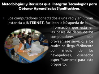 Metodologías y Recursos que Integran Tecnologías para
        Obtener Aprendizajes Significativos.

• Los computadores conectados a una red y en última
  instancia a INTERNET, facilitan la búsqueda de la
                           información que está en
                           las bases de datos de los
                           computadores            que
                           proveen ese servicio, a los
                           cuales se llega fácilmente
                           por      medio    de     los
                           navegadores, diseñados
                           específicamente para este
                           propósito.
 