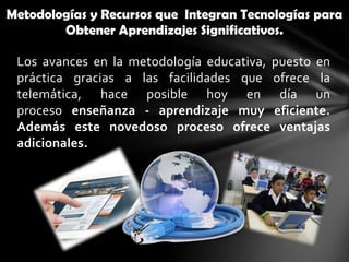 Metodologías y Recursos que Integran Tecnologías para
        Obtener Aprendizajes Significativos.

 Los avances en la metodología educativa, puesto en
 práctica gracias a las facilidades que ofrece la
 telemática, hace posible hoy en día un
 proceso enseñanza - aprendizaje muy eficiente.
 Además este novedoso proceso ofrece ventajas
 adicionales.
 