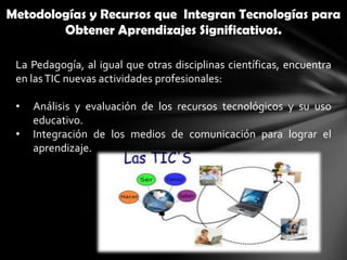 Metodologías y Recursos que Integran Tecnologías para
        Obtener Aprendizajes Significativos.

 La Pedagogía, al igual que otras disciplinas científicas, encuentra
 en las TIC nuevas actividades profesionales:

 •   Análisis y evaluación de los recursos tecnológicos y su uso
     educativo.
 •   Integración de los medios de comunicación para lograr el
     aprendizaje.
 