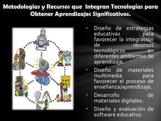Metodologías y Recursos que Integran Tecnologías para
        Obtener Aprendizajes Significativos.

                            •   Diseño de estrategias
                                educativas          para
                                favorecer la integración
                                de              recursos
                                tecnológicos          en
                                diferentes ambientes de
                                aprendizaje.
                            •   Diseño de materiales
                                multimedia          para
                                favorecer el proceso de
                                enseñanza/aprendizaje.
                            •   Desarrollo            de
                                materiales digitales.
                            •   Diseño y evaluación de
                                software educativo.
 