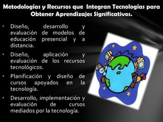 Metodologías y Recursos que Integran Tecnologías para
        Obtener Aprendizajes Significativos.
•   Diseño,    desarrollo  y
    evaluación de modelos de
    educación presencial y a
    distancia.
•   Diseño,      aplicación  y
    evaluación de los recursos
    tecnológicos.
•   Planificación y diseño de
    cursos apoyados en la
    tecnología.
•   Desarrollo, implementación y
    evaluación      de     cursos
    mediados por la tecnología.
 
