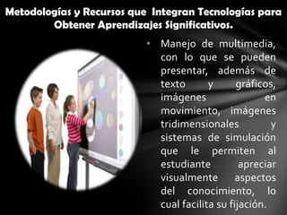 Metodologías y Recursos que Integran Tecnologías para
        Obtener Aprendizajes Significativos.
                           • Manejo de multimedia,
                             con lo que se pueden
                             presentar, además de
                             texto       y      gráficos,
                             imágenes                 en
                             movimiento, imágenes
                             tridimensionales           y
                             sistemas de simulación
                             que le permiten al
                             estudiante          apreciar
                             visualmente aspectos
                             del conocimiento, lo
                             cual facilita su fijación.
 