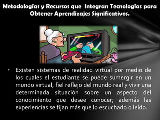 Metodologías y Recursos que Integran Tecnologías para
        Obtener Aprendizajes Significativos.




 • Existen sistemas de realidad virtual por medio de
   los cuales el estudiante se puede sumergir en un
   mundo virtual, fiel reflejo del mundo real y vivir una
   determinada situación sobre un aspecto del
   conocimiento que desee conocer; además las
   experiencias se fijan más que lo escuchado o leído.
 