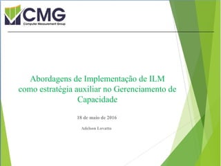 Proibida cópia ou divulgação sem
permissão escrita do CMG Brasil.
18 de maio de 2016
Adelson Lovatto
Abordagens de Implementação de ILM
como estratégia auxiliar no Gerenciamento de
Capacidade
 