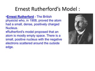Ernest Rutherford’s Model :
•Ernest Rutherford - The British
physicist who, in 1908, proved the atom
had a small, dense, positively charged
Nucleus.
 Rutherford's model proposed that an
atom is mostly empty space. There is a
small, positive nucleus with the negative
electrons scattered around the outside
edge.
 