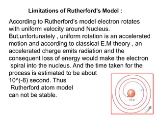 Limitations of Rutherford's Model :
According to Rutherford's model electron rotates
with uniform velocity around Nucleus.
But,unfortunately , uniform rotation is an accelerated
motion and according to classical E.M theory , an
accelerated charge emits radiation and the
consequent loss of energy would make the electron
 spiral into the nucleus. And the time taken for the
process is estimated to be about
10^(-8) second. Thus
 Rutherford atom model
can not be stable.
 