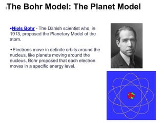 l   The Bohr Model: The Planet Model

     Niels Bohr - The Danish scientist who, in
    1913, proposed the Planetary Model of the
    atom.

    •Electrons move in definite orbits around the
    nucleus, like planets moving around the
    nucleus. Bohr proposed that each electron
    moves in a specific energy level.
 