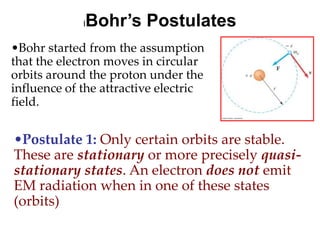 Bohr’s Postulates
             l


•Bohr started from the assumption
that the electron moves in circular
orbits around the proton under the
influence of the attractive electric
field.


•Postulate 1: Only certain orbits are stable.
These are stationary or more precisely quasi-
stationary states. An electron does not emit
EM radiation when in one of these states
(orbits)
 