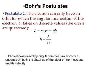 •Bohr’s Postulates
•Postulate 2. The electron can only have an
orbit for which the angular momentum of the
electron, L, takes on discrete values (the orbits
are quantized):
                   L = me vr = n
                            h
                      =
                           2π


 •Orbits characterized by angular momentum since this
 depends on both the distance of the electron from nucleus
 and its velocity
 