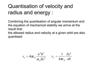 Quantisation of velocity and
radius and energy :
Combining the quantisation of angular momentum and
the equation of mechanical stability we arrive at the
result that:
the allowed radius and velocity at a given orbit are also
quantised:




                       n2 2              1       Ze 2
          rn   4   0             vn
                       me Ze 2        4       0   n
 
