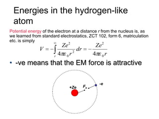 Energies in the hydrogen-like
  atom
Potential energy of the electron at a distance r from the nucleus is, as
we learned from standard electrostatics, ZCT 102, form 6, matriculation
etc. is simply
                            Ze 2              Ze 2
               V                 2
                                   dr
                       r   4 0r              4 0r
• -ve means that the EM force is attractive

                                               -e
                               +Ze      Fe
 