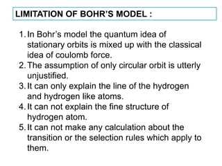 LIMITATION OF BOHR’S MODEL :

1. In Bohr’s model the quantum idea of
   stationary orbits is mixed up with the classical
   idea of coulomb force.
2. The assumption of only circular orbit is utterly
   unjustified.
3. It can only explain the line of the hydrogen
   and hydrogen like atoms.
4. It can not explain the fine structure of
   hydrogen atom.
5. It can not make any calculation about the
   transition or the selection rules which apply to
   them.
 