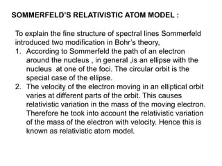 SOMMERFELD’S RELATIVISTIC ATOM MODEL :

To explain the fine structure of spectral lines Sommerfeld
introduced two modification in Bohr’s theory,
1. According to Sommerfeld the path of an electron
    around the nucleus , in general ,is an ellipse with the
    nucleus at one of the foci. The circular orbit is the
    special case of the ellipse.
2. The velocity of the electron moving in an elliptical orbit
    varies at different parts of the orbit. This causes
    relativistic variation in the mass of the moving electron.
    Therefore he took into account the relativistic variation
    of the mass of the electron with velocity. Hence this is
    known as relativistic atom model.
 