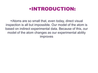 •INTRODUCTION:

   •Atoms are so small that, even today, direct visual
inspection is all but impossible. Our model of the atom is
based on indirect experimental data. Because of this, our
  model of the atom changes as our experimental ability
                         improves
 