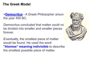 l   The Greek Model

    •Democritus - A Greek Philosopher around
    the year 400 BC.

    Democritus concluded that matter could not
    l

    be divided into smaller and smaller pieces
    forever.

    Eventually, the smallest piece of matter
    l

    would be found. He used the word
    "Atomos“ meaning indivisible to describe
    the smallest possible piece of matter.
 