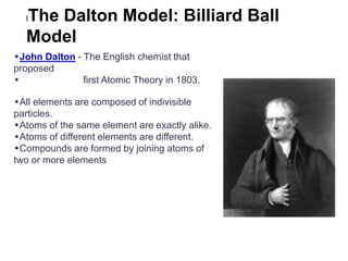 The Dalton Model: Billiard Ball
  l

  Model
•John Dalton - The English chemist that
proposed
•              first Atomic Theory in 1803.

•All elements are composed of indivisible
particles.
•Atoms of the same element are exactly alike.
•Atoms of different elements are different.
•Compounds are formed by joining atoms of
two or more elements
 